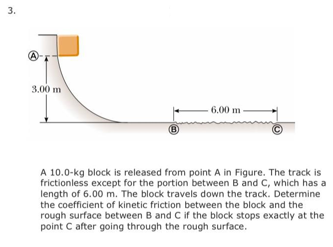 3.
3.00 m
6.00 m
B)
A 10.0-kg block is released from point A in Figure. The track is
frictionless except for the portion between B and C, which has a
length of 6.00 m. The block travels down the track. Determine
the coefficient of kinetic friction between the block and the
rough surface between B and C if the block stops exactly at the
point C after going through the rough surface.
