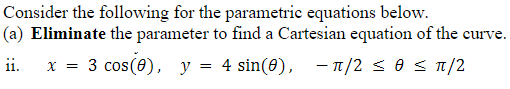 Consider the following for the parametrie equations below.
|(a) Eliminate the parameter to find a Cartesian equation of the curve.
3 cos(0), y = 4 sin(8), - 1/2 soS1/2
11.
