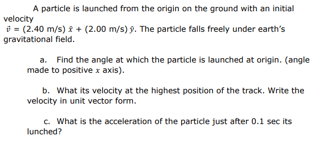 A particle is launched from the origin on the ground with an initial
velocity
i = (2.40 m/s) £ + (2.00 m/s) §. The particle falls freely under earth's
gravitational field.
a. Find the angle at which the particle is launched at origin. (angle
made to positive x axis).
b. What its velocity at the highest position of the track. Write the
velocity in unit vector form.
c. What is the acceleration of the particle just after 0.1 sec its
lunched?
