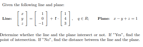 Given the following line and plane:
1
1
+t.
qE R;
Plane: I - y +z = 1
Line:
4
3
Determine whether the line and the plane intersect or not. If "Yes", find the
point of intersection. If "No", find the distance between the line and the plane.

