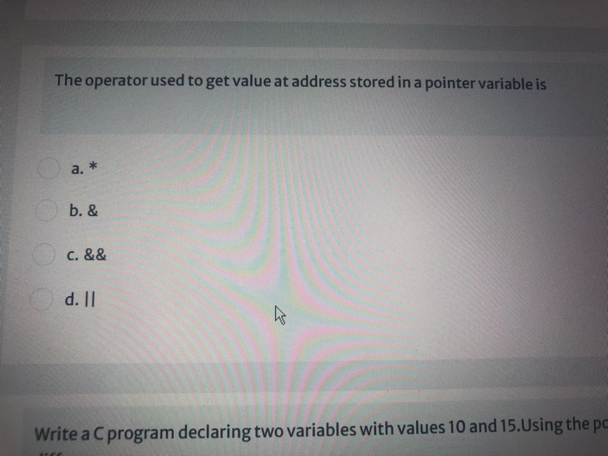 The operator used to get value at address stored in a pointer variable is
a. *
b. &
C. &&
d. ||
Write a C program declaring two variables with values 10 and 15.Using the pc
