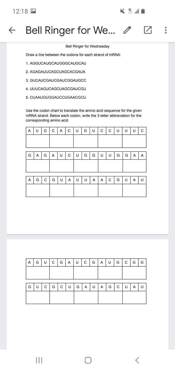 12:18 A
Bell Ringer for We.. /
Bell Ringer for Wednesday
Draw a line between the codons for each strand of MRNA:
1. AGGUCAUGCAUGGGCAUGCAU
2. AGAGAUUCAGCUAGCACGAUA
3. GUCAUCGAUCGAUCGGAUGCC
4. UUUCAGUCAGCUAGCGAUCGU
5. CUAAUGUGGAUCCUGAACGCU
Use the codon chart to translate the amino acid sequence for the given
MRNA strand. Below each codon, write the 3-letter abbreviation for the
corresponding amino acid.
A
G
A
G
U
UU
GAGA UCUGGUUGGAA
AG
CGUA uUA A c GUAU
A
G
G
A U
C
G
A
U
G
G
G
GU
G
clu
UA
G
cUA
G
A
II
