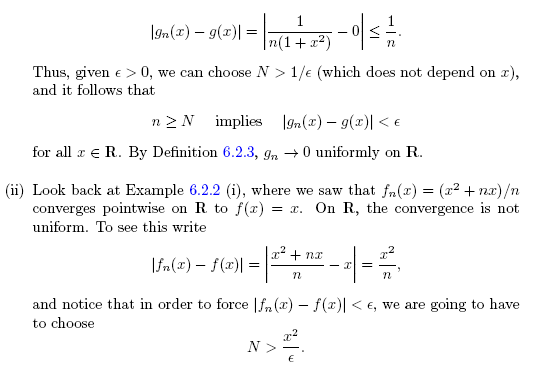 1
|gn(x) – g(x)| =
-
|n(1+x²)
Thus, given e > 0, we can choose N >
1/e (which does not depend on x),
and it follows that
n 2N implies Ign(x) – 9(x)| < E
for all r e R. By Definition 6.2.3, In +0 uniformly on R.
(ii) Look back at Example 6.2.2 (i), where we saw that fn(x) = (x2 + nx)/n
converges pointwise on R to f(x)
uniform. To see this write
= x. On R, the convergence is not
x' + nx
|fn(x) – f(x)| =
and notice that in order to force |fn (x) – f(x)| < e, we are going to have
to choose
N>
