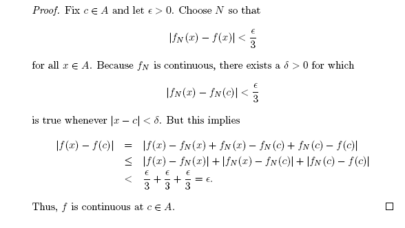 Proof. Fix ce A and let e> 0. Choose N so that
\fx (x) – f(x)| <
for all a € A. Because fN is continuous, there exists a d > 0 for which
\fN (x) – fN(c)| <:
3
is true whenever |x – c| < 8. But this implies
\f (x) – f(c)|
|f(x) – fN (1) + fN (2) – fN (c) + fN (c) – f(c)|
< If(x) – fN(x)| + \fN(x) – fN(c)| + \fv (c) – f(c)|
+
3
+
3
= €.
Thus, f is continuous at ce A.
