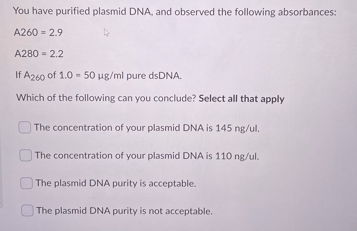 You have purified plasmid DNA, and observed the following absorbances:
A260 = 2.9
A280 = 2.2
If A260 of 1.0 = 50 µg/ml pure dsDNA.
Which of the following can you conclude? Select all that apply
The concentration of your plasmid DNA is 145 ng/ul.
The concentration of your plasmid DNA is 110 ng/ul.
The plasmid DNA purity is acceptable.
The plasmid DNA purity is not acceptable.
