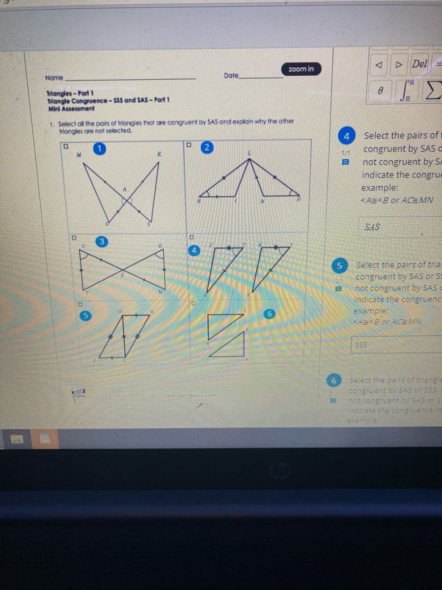 D Del
zoom in
Name
Date
Triangles-Part 1
Triangle Congruence - SSS and SAS - Part 1
Mini Assessment
1. Select all the pairs of triangies that are congruent by SAS and explain why the other
triangles are not selected.
4.
Select the pairs of t
congruent by SAS C
not congruent by SA
indicate the congrue
example:
2
1/1
<AS<B or ACEMN
SAS
Select the pairs of tria
congruent by SAS or S5
not congruent by SAS
indicate the congruence
example:
AS<B or ACE MN
Select the pairs of triangle
congruent by SAS or SSS
not congruent by SAS or S.
indicate the congruence re
example
6.
