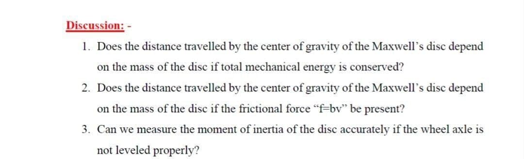 Discussion: -
1. Does the distance travelled by the center of gravity of the Maxwell's disc depend
on the mass of the disc if total mechanical energy is conserved?
2. Does the distance travelled by the center of gravity of the Maxwell's disc depend
on the mass of the disc if the frictional force "f-bv" be present?
3. Can we measure the moment of inertia of the disc accurately if the wheel axle is
not leveled properly?
