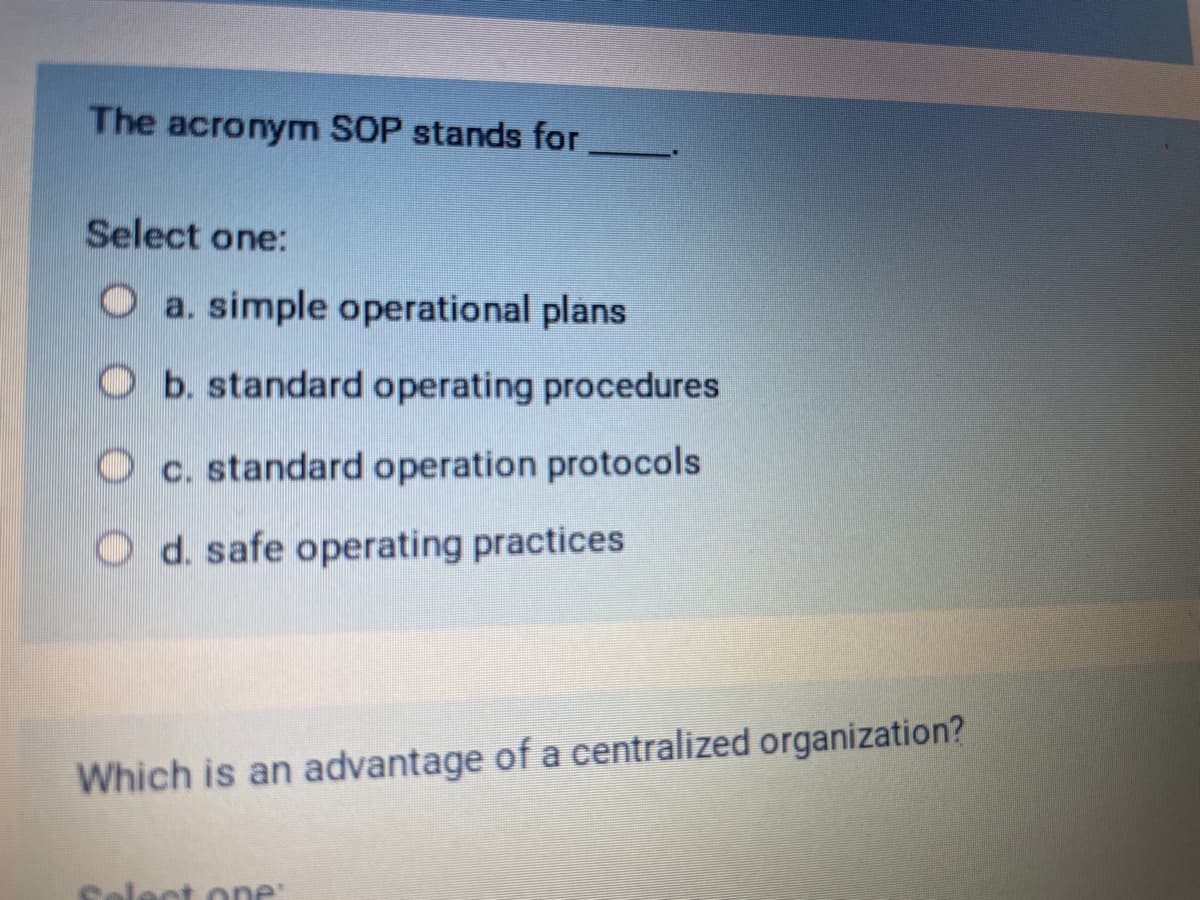 The acronym SOP stands for
Select one:
Oa. simple operational plans
Ob. standard operating procedures
Oc. standard operation protocols
Od. safe operating practices
Which is an advantage of a centralized organization?
Select one: