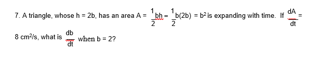 dA
7. A triangle, whose h = 2b, has an area A = 'bh = 'b(2b) = b² is expanding with time. If
=
dt
8 cm?/s, what is
db
when b = 2?
