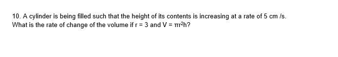 10. A cylinder is being filled such that the height of its contents is increasing at a rate of 5 cm /s.
What is the rate of change of the volume if r= 3 and V = r?h?
