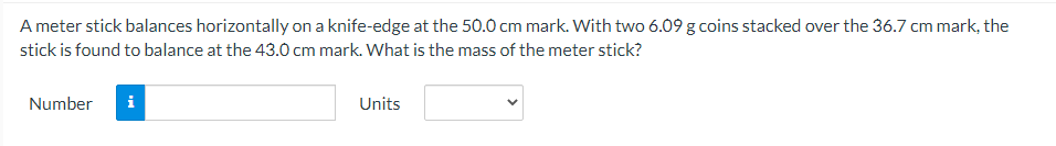 A meter stick balances horizontally on a knife-edge at the 50.0 cm mark. With two 6.09 g coins stacked over the 36.7 cm mark, the
stick is found to balance at the 43.0 cm mark. What is the mass of the meter stick?
Number
i
Units
