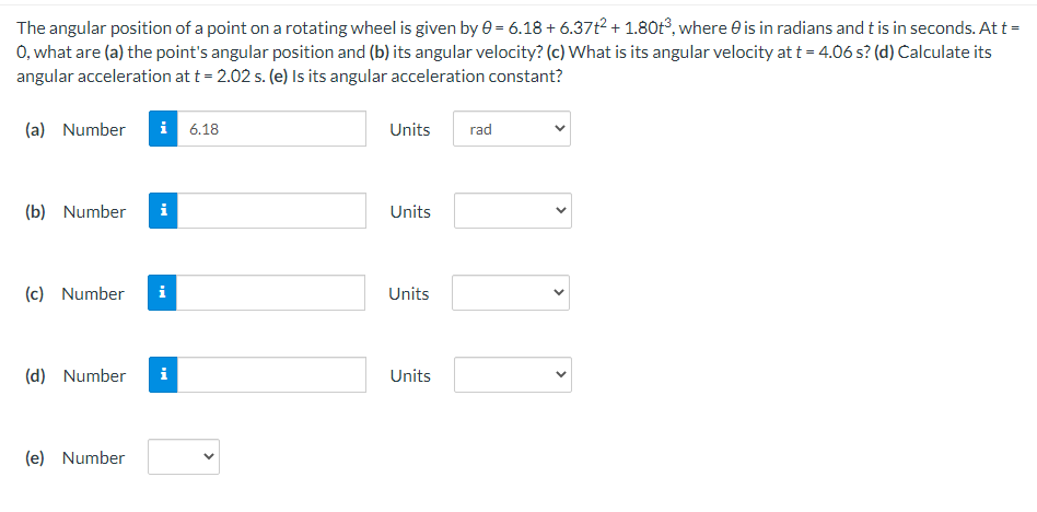 The angular position of a point on a rotating wheel is given by e = 6.18 + 6.37t? + 1.80t³, where e is in radians and t is in seconds. At t =
0, what are (a) the point's angular position and (b) its angular velocity? (c) What is its angular velocity at t = 4.06 s? (d) Calculate its
angular acceleration at t = 2.02 s. (e) Is its angular acceleration constant?
(a) Number
i 6.18
Units
rad
(b) Number
i
Units
(c) Number
i
Units
(d) Number
i
Units
(e) Number
>
>
>
