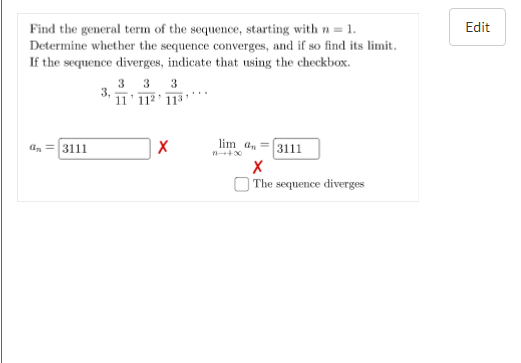 Edit
Find the general term of the sequence, starting with n = 1.
Determine whether the sequence converges, and if so find its limit.
If the sequence diverges, indicate that using the checkbox.
3 3 3
3. 1ī'112' 113'
lim a, =3111
a, =3111
The sequence diverges
