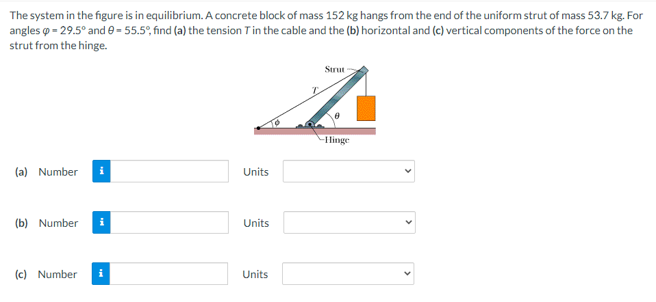 The system in the figure is in equilibrium. A concrete block of mass 152 kg hangs from the end of the uniform strut of mass 53.7 kg. For
angles p = 29.5° and e = 55.5°, find (a) the tension Tin the cable and the (b) horizontal and (c) vertical components of the force on the
strut from the hinge.
Strut
T.
-Hinge
(a) Number
i
Units
(b) Number
i
Units
(c) Number
i
Units
>
>
