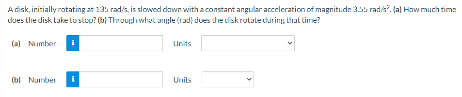 A disk, initially rotating at 135 rad/s, is slowed down with a constant angular acceleration of magnitude 3.55 rad/s?. (a) How much time
does the disk take to stop? (b) Through what angle (rad) does the disk rotate during that time?
(a) Number
Units
(b) Number
i
Units
>

