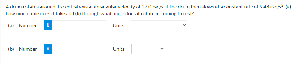 A drum rotates around its central axis at an angular velocity of 17.0 rad/s. If the drum then slows at a constant rate of 9.48 rad/s?, (a)
how much time does it take and (b) through what angle does it rotate in coming to rest?
(a) Number
Units
(b) Number
i
Units
