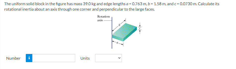 The uniform solid block in the figure has mass 39.0 kg and edge lengths a = 0.763 m, b = 1.58 m, and c= 0.0730 m. Calculate its
rotational inertia about an axis through one corner and perpendicular to the large faces.
Rotation
axis
Number
i
Units
