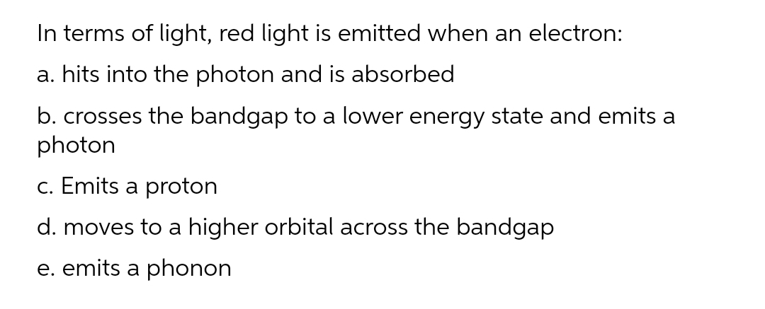 In terms of light, red light is emitted when an electron:
a. hits into the photon and is absorbed
b. crosses the bandgap to a lower energy state and emits a
photon
c. Emits a proton
d. moves to a higher orbital across the bandgap
e. emits a phonon
