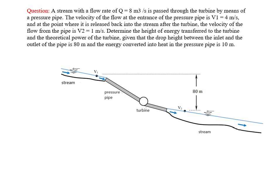 Question: A stream with a flow rate of Q = 8 m3 /s is passed through the turbine by means of
a pressure pipe. The velocity of the flow at the entrance of the pressure pipe is V1 = 4 m/s,
and at the point where it is released back into the stream after the turbine, the velocity of the
flow from the pipe is V2 = 1 m/s. Determine the height of energy transferred to the turbine
and the theoretical power of the turbine, given that the drop height between the inlet and the
outlet of the pipe is 80 m and the energy converted into heat in the pressure pipe is 10 m.
stream
pressure
80 m
pipe
turbine
stream
