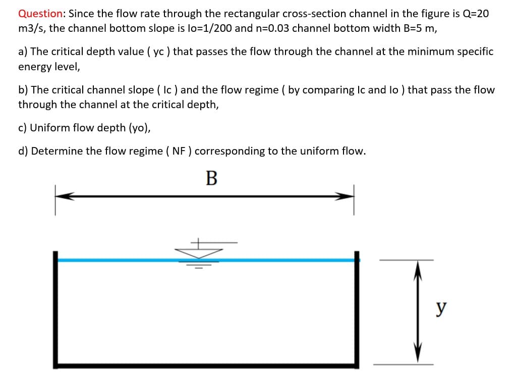 Question: Since the flow rate through the rectangular cross-section channel in the figure is Q=20
m3/s, the channel bottom slope is lo=1/200 and n=0.03 channel bottom width B=5 m,
a) The critical depth value ( yc ) that passes the flow through the channel at the minimum specific
energy level,
b) The critical channel slope ( Ic) and the flow regime ( by comparing Ic and lo ) that pass the flow
through the channel at the critical depth,
c) Uniform flow depth (yo),
d) Determine the flow regime ( NF ) corresponding to the uniform flow.
В
y
