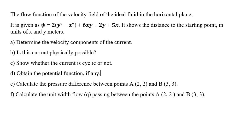 The flow function of the velocity field of the ideal fluid in the horizontal plane,
It is given as p = 2(y² – x²) + 6xy – 2y + 5x. It shows the distance to the starting point, in
units of x and y meters.
a) Determine the velocity components of the current.
b) Is this current physically possible?
c) Show whether the current is cyclic or not.
d) Obtain the potential function, if any.
e) Calculate the pressure difference between points A (2, 2) and B (3, 3).
f) Calculate the unit width flow (q) passing between the points A (2, 2 ) and B (3, 3).
