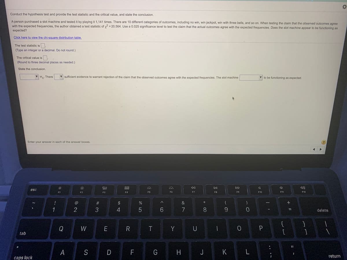 Conduct the hypothesis test and provide the test statistic and the critical value, and state the conclusion.
A person purchased a slot machine and tested it by playing it 1,141 times. There are 10 different categories of outcomes, including no win, win jackpot, win with three bells, and so on. When testing the claim that the observed outcomes agree
with the expected frequencies, the author obtained a test statistic of y2 = 20.564. Use a 0.025 significance level to test the claim that the actual outcomes agree with the expected frequencies. Does the slot machine appear to be functioning as
expected?
Click here to view the chi-square distribution table.
The test statistic is
(Type an integer or a decimal. Do not round.)
The critical value is
(Round to three decimal places as needed.)
State the conclusion.
Ho. There
sufficient evidence to warrant rejection of the claim that the observed outcomes agree with the expected frequencies. The slot machine
to be functioning as expected.
Enter your answer in each of the answer boxes.
20
000
000
DII
DD
esc
F1
F2
F3
F4
F5
F6
F7
F8
F9
F10
F11
F12
!
@
2$
&
1
2
4
5
7
delete
{
[
}
Q
W
E
R
T
Y
U
tab
%3D
A
S
D F
G
J K
return
caps lock
00
< CO
# 3
