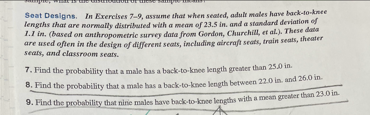 sampic What IS
IOI C
Sampio
alls!
Seat Designs. In Exercises 7-9, assume that when seated, adult males have back-to-knee
lengths that are normally distributed with a mean of 23.5 in. and a standard deviation of
1.1 in. (based on anthropometric survey data from Gordon, Churchill, et al.). These data
are used often in the design of different seats, including aircraft seats, train seats, theater
seats, and classroom seats.
7. Find the probability that a male has a back-to-knee length greater than 25.0 in.
8. Find the probability that a male has a back-to-knee length between 22.0 in. and 26.0 in.
9. Find the probability that nine males have back-to-knee lengths with a mean greater than 23.0 in.