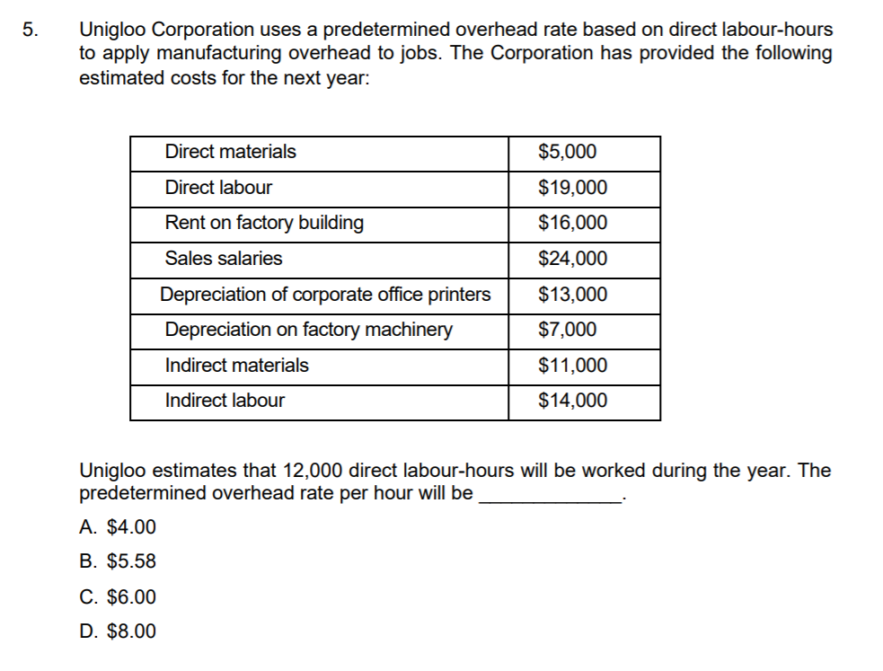 5.
Unigloo Corporation uses a predetermined overhead rate based on direct labour-hours
to apply manufacturing overhead to jobs. The Corporation has provided the following
estimated costs for the next year:
Direct materials
$5,000
Direct labour
$19,000
Rent on factory building
$16,000
Sales salaries
$24,000
Depreciation of corporate office printers
$13,000
Depreciation on factory machinery
$7,000
Indirect materials
$11,000
Indirect labour
$14,000
Unigloo estimates that 12,000 direct labour-hours will be worked during the year. The
predetermined overhead rate per hour will be
A. $4.00
B. $5.58
C. $6.00
D. $8.00
