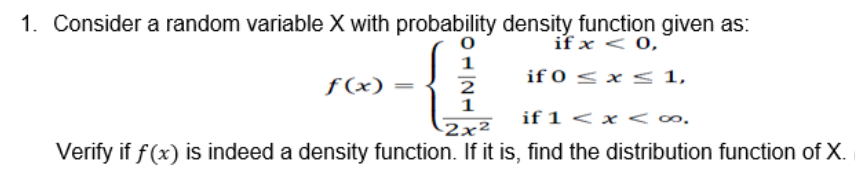 1. Consider a random variable X with probability density function given as:
0
if x < 0,
1
if 0 ≤ x ≤ 1,
f(x)
2
1
if 1 <
<∞.
-2x²
Verify if f(x) is indeed a density function. If it is, find the distribution function of X.