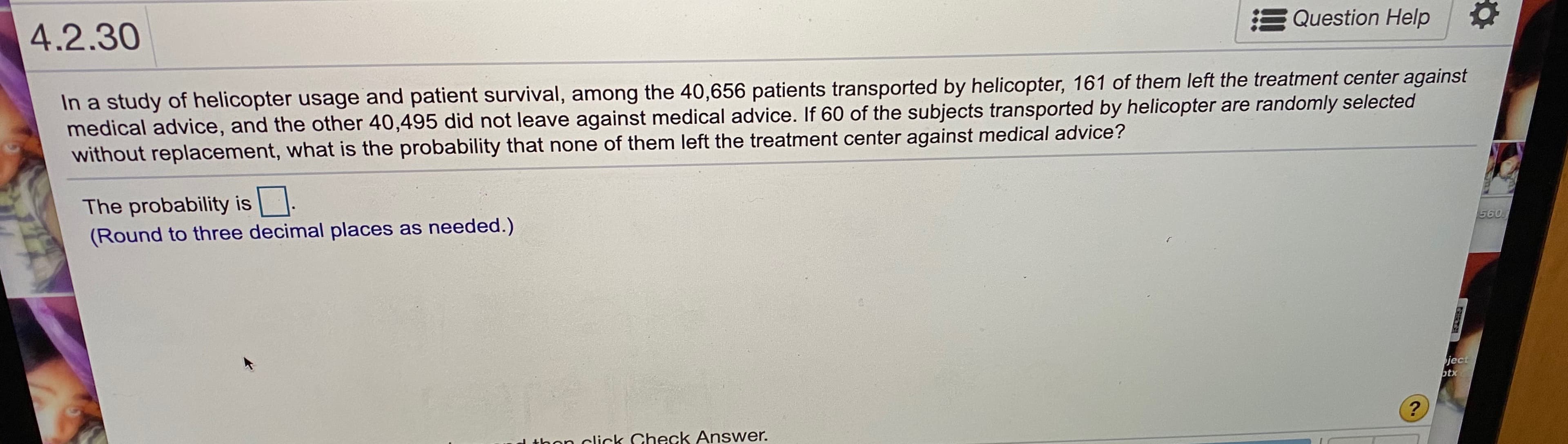 In a study of helicopter usage and patient survival, among the 40,656 patients transported by helicopter, 161 of them left the treatment center against
medical advice, and the other 40,495 did not leave against medical advice. If 60 of the subjects transported by helicopter are randomly selected
without replacement, what is the probability that none of them left the treatment center against medical advice?
