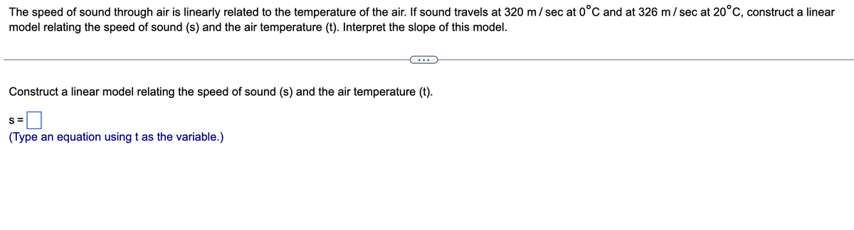 The speed of sound through air is linearly related to the temperature of the air. If sound travels at 320 m/ sec at 0°C and at 326 m/ sec at 20°C, construct a linear
model relating the speed of sound (s) and the air temperature (t). Interpret the slope of this model.
Construct a linear model relating the speed of sound (s) and the air temperature (t).
S =
(Type an equation using t as the variable.)
