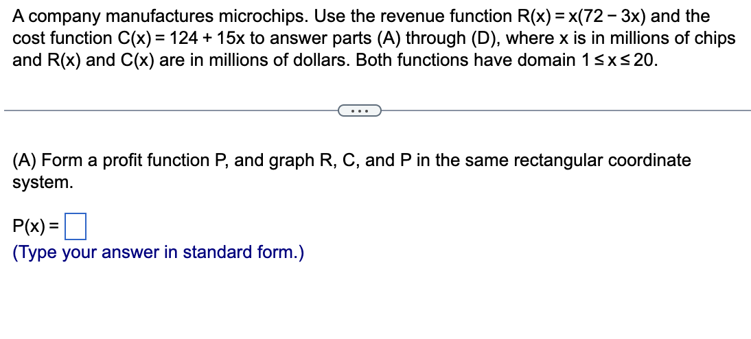 A company manufactures microchips. Use the revenue function R(x) = x(72 - 3x) and the
cost function C(x) = 124 + 15x to answer parts (A) through (D), where x is in millions of chips
and R(x) and C(x) are in millions of dollars. Both functions have domain 1sxs20.
....
(A) Form a profit function P, and graph R, C, and P in the same rectangular coordinate
system.
P(x) =
(Type your answer in standard form.)
