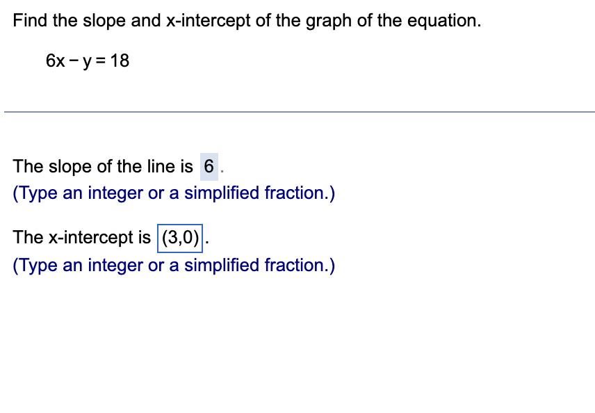 Find the slope and x-intercept of the graph of the equation.
6х - у%3D 18
The slope of the line is 6
(Type an integer or a simplified fraction.)
The x-intercept is (3,0).
(Type an integer or a simplified fraction.)
