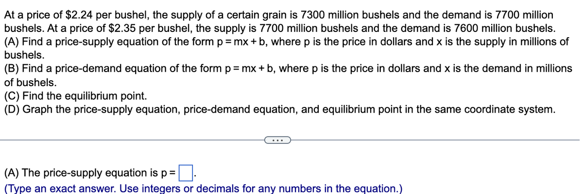At a price of $2.24 per bushel, the supply of a certain grain is 7300 million bushels and the demand is 7700 million
bushels. At a price of $2.35 per bushel, the supply is 7700 million bushels and the demand is 7600 million bushels.
(A) Find a price-supply equation of the form p= mx + b, wherep is the price in dollars and x is the supply in millions of
bushels.
(B) Find a price-demand equation of the form p=mx + b, where p is the price in dollars and x is the demand in millions
of bushels.
(C) Find the equilibrium point.
(D) Graph the price-supply equation, price-demand equation, and equilibrium point in the same coordinate system.
(A) The price-supply equation is
%3D
(Type an exact answer. Use integers or decimals for any numbers in the equation.)
