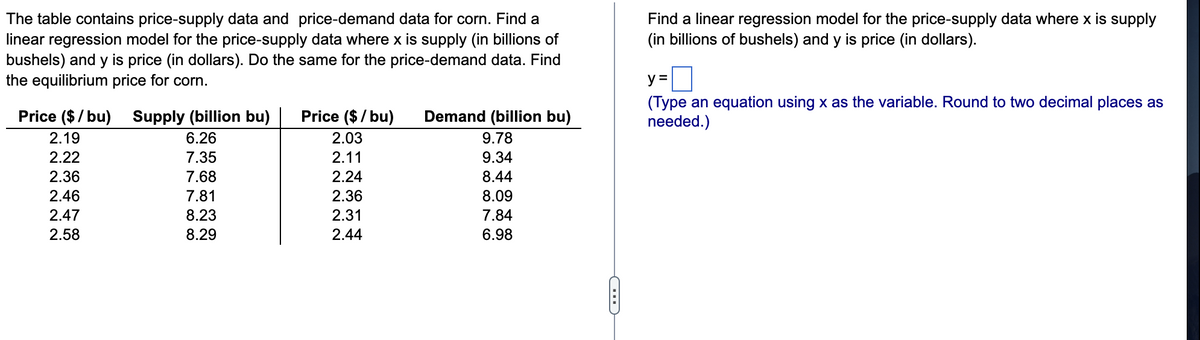 The table contains price-supply data and price-demand data for corn. Find a
linear regression model for the price-supply data where x is supply (in billions of
bushels) and y is price (in dollars). Do the same for the price-demand data. Find
the equilibrium price for corn.
Find a linear regression model for the price-supply data where x is supply
(in billions of bushels) and y is price (in dollars).
y =
(Type an equation using x as the variable. Round to two decimal places as
needed.)
Price ($/ bu) Supply (billion bu)
Price ($ / bu)
Demand (billion bu)
2.19
6.26
2.03
9.78
2.22
7.35
2.11
9.34
2.36
7.68
2.24
8.44
2.46
7.81
2.36
8.09
2.47
8.23
2.31
7.84
2.58
8.29
2.44
6.98
