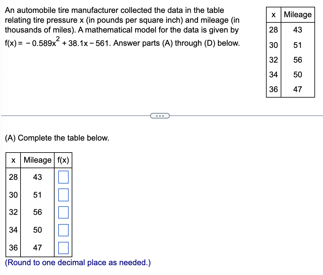 An automobile tire manufacturer collected the data in the table
relating tire pressure x (in pounds per square inch) and mileage (in
thousands of miles). A mathematical model for the data is given by
x Mileage
28
43
2
f(x) = - 0.589x + 38.1x - 561. Answer parts (A) through (D) below.
30
51
32
56
34
50
36
47
...
(A) Complete the table below.
x Mileage f(x)
28
43
30
51
32
56
34
50
36
47
(Round to one decimal place as needed.)
