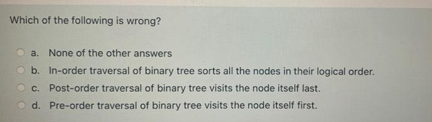 Which of the following is wrong?
a. None of the other answers
b. In-order traversal of binary tree sorts all the nodes in their logical order.
c. Post-order traversal of binary tree visits the node itself last.
d.
Pre-order traversal of binary tree visits the node itself first.
