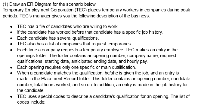 (1) Draw an ER Diagram for the scenario below
Temporary Employment Corporation (TEC) places temporary workers in companies during peak
periods. TEC's manager gives you the following description of the business:
TEC has a file of candidates who are willing to work.
•
If the candidate has worked before that candidate has a specific job history.
• Each candidate has several qualifications.
TEC also has a list of companies that request temporaries.
Each time a company requests a temporary employee, TEC makes an entry in the
openings folder. The folder contains an opening number, company name, required
qualifications, starting date, anticipated ending date, and hourly pay.
•
•
Each opening requires only one specific or main qualification.
When a candidate matches the qualification, he/she is given the job, and an entry is
made in the Placement Record folder. This folder contains an opening number, candidate
number, total hours worked, and so on. In addition, an entry is made in the job history for
the candidate.
• TEC uses special codes to describe a candidate's qualification for an opening. The list of
codes include: