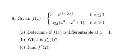 9. Given: f(x) =
(3-e(¹-7),
if x ≤ 1
log₂ (2³2²+1), if x>1
(a) Determine if f(x) is differentiable at x = 1.
(b) What is f(1)?
(c) Find f" (2).