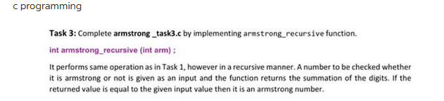 c programming
Task 3: Complete armstrong_task3.c by implementing armstrong_recursive function.
int armstrong_recursive (int arm);
It performs same operation as in Task 1, however in a recursive manner. A number to be checked whether
it is armstrong or not is given as an input and the function returns the summation of the digits. If the
returned value is equal to the given input value then it is an armstrong number.
