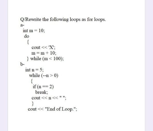 Q/Rewrite the following loops as for loops.
a-
int m = 10;
do
{
cout << 'X';
m = m+ 10;
} while (m < 100);
b-
int n = 5;
while (--n > 0)
{
if (n == 2)
break;
cout << n<< "
}
cout << "End of Loop.";
