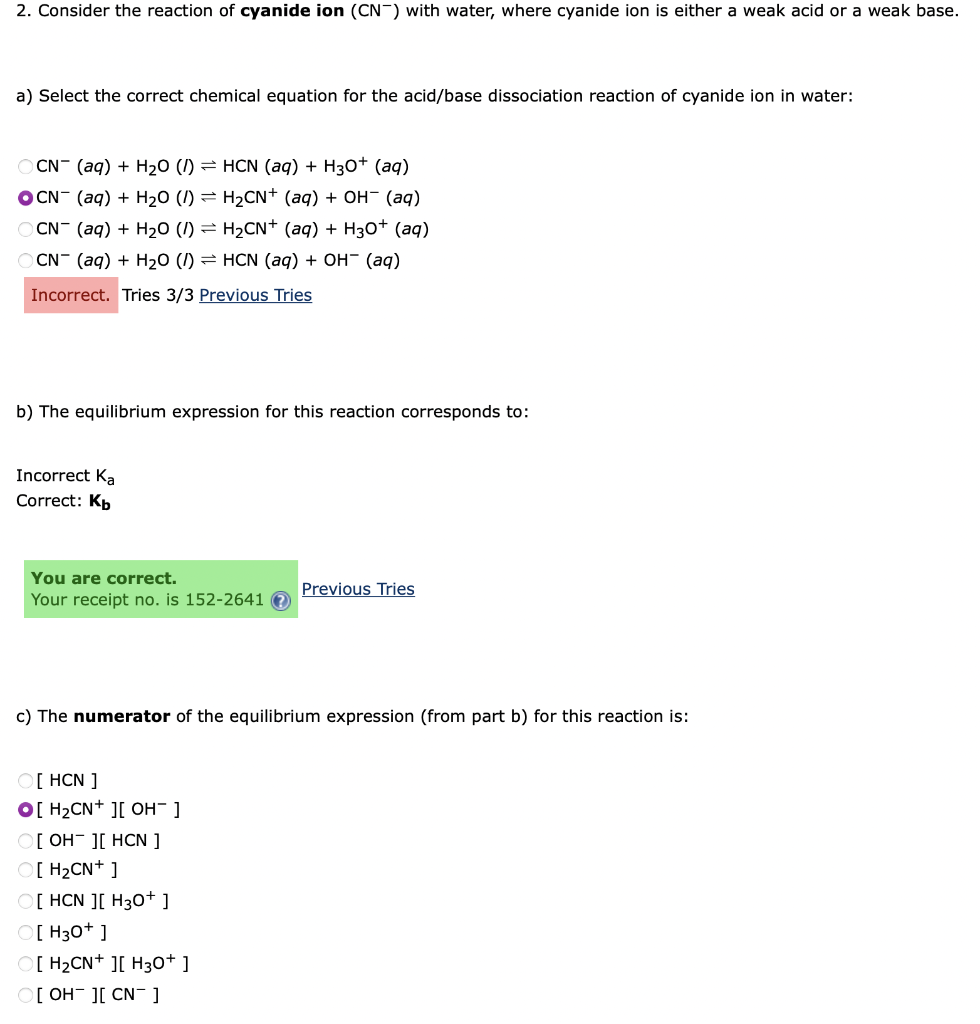 2. Consider the reaction of cyanide ion (CN) with water, where cyanide ion is either a weak acid or a weak base.
a) Select the correct chemical equation for the acid/base dissociation reaction of cyanide ion in water:
OCN- (aq) + H₂O (/) HCN (aq) + H3O+ (aq)
OCN- (aq) + H₂O (/) = H₂CN+ (aq) + OH¯ (aq)
OCN- (aq) + H₂O (/) = H₂CN+ (aq) + H3O+ (aq)
OCN- (aq) + H₂O (/) HCN (aq) + OH- (aq)
Incorrect. Tries 3/3 Previous Tries
b) The equilibrium expression for this reaction corresponds to:
Incorrect Ka
Correct: Kb
You are correct.
Previous Tries
Your receipt no. is 152-2641
c) The numerator of the equilibrium expression (from part b) for this reaction is:
[HCN ]
O[ H₂CN+ ][ OH-]
O[OH ][ HCN ]
[H₂CN+ ]
O[ HCN ][ H3O+]
O[H3O+]
O[H₂CN+ ][ H3O+]
O[OH ][ CN¯ ]