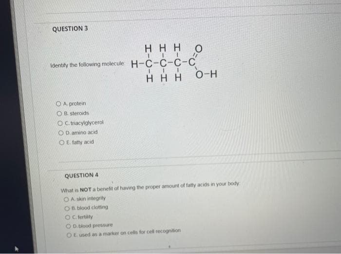 QUESTION 3
HHH O
II
Identify the following molecule: H-C-C-C-C
III
HHH
O-H
O A. protein
OB. steroids
OC. triacylglycerol
OD. amino acid
O E. fatty acid
QUESTION 4
What is NOT a benefit of having the proper amount of fatty acids in your body:
OA. skin integrity
OB. blood clotting
OC. fertility
D. blood pressure
O E. used as a marker on cells for cell recognition