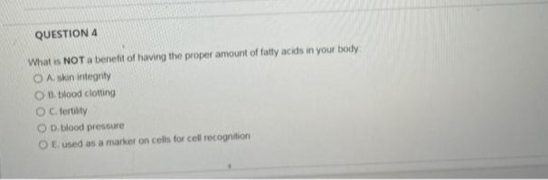 QUESTION 4
What is NOT a benefit of having the proper amount of fatty acids in your body:
OA. skin integrity
OB. blood clotting
OC. fertility
O D. blood pressure
E. used as a marker on cells for cell recognition