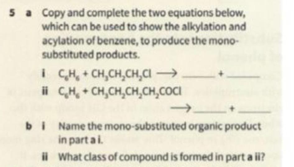 5 a Copy and complete the two equations below,
which can be used to show the alkylation and
acylation of benzene, to produce the mono-
substituted products.
CH + CH,CH,CH,C —
i
ii
C₂H₂ + CH₂CH₂CH₂CH₂COCI
bi Name the mono-substituted organic product
in partai.
ii What class of compound is formed in part a ii?