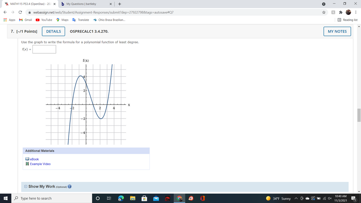 W MATH115 PS3.4 (OpenStax) - 202 ×
b My Questions | bartleby
+
A webassign.net/web/Student/Assignment-Responses/submit?dep=27922798&tags=autosave#Q7
E Apps M Gmail
YouTube
O Maps
* Translate
* Ohio Brasa Brazilian.
E Reading list
7. [-/1 Points]
DETAILS
OSPRECALC1 3.4.270.
MY NOTES
Use the graph to write the formula for a polynomial function of least degree.
f(x) =
f(x)
-4
42
4
-2
-4
Additional Materials
еВook
H Example Video
E Show My Work (Optional) ?
10:40 AM
O Type here to search
34°F Sunny
11/3/2021
