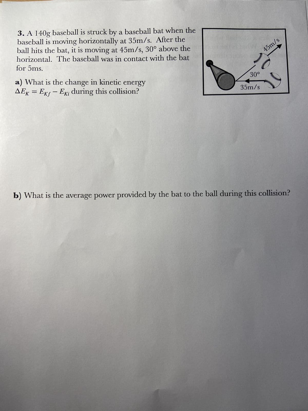 3. A 140g baseball is struck by a baseball bat when the
baseball is moving horizontally at 35m/s. After the
ball hits the bat, it is moving at 45m/s, 30° above the
horizontal. The baseball was in contact with the bat
for 5ms.
a) What is the change in kinetic energy
AEK = Ekf Eki during this collision?
—
45m/s
30°
35m/s
b) What is the average power provided by the bat to the ball during this collision?