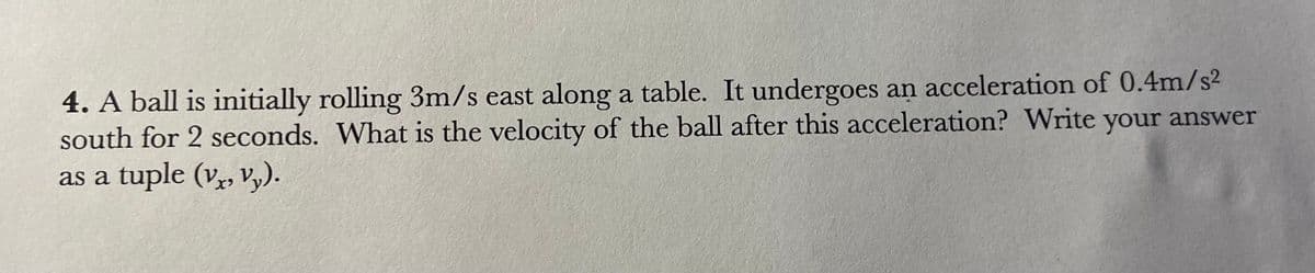 4. A ball is initially rolling 3m/s east along a table. It undergoes an acceleration of 0.4m/s²
south for 2 seconds. What is the velocity of the ball after this acceleration? Write your answer
as a tuple (vx, vy).