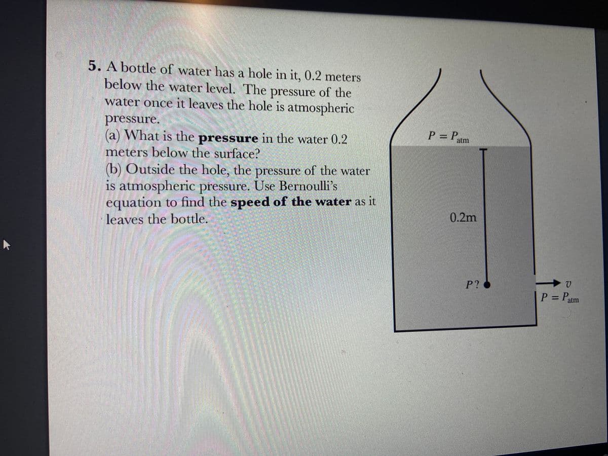 5. A bottle of water has a hole in it, 0.2 meters
below the water level. The pressure of the
water once it leaves the hole is atmospheric
pressure.
(a) What is the pressure in the water 0.2
meters below the surface?
(b) Outside the hole, the pressure of the water
is atmospheric pressure. Use Bernoulli's
equation to find the speed of the water as it
leaves the bottle.
P = P
atm
0.2m
P?
V
P = Patm