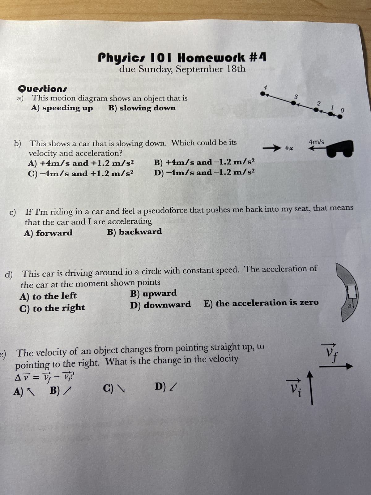 Physics 101 Homework #4
due Sunday, September 18th
Questions
a) This motion diagram shows an object that is
A) speeding up B) slowing down
b) This shows a car that is slowing down. Which could be its
velocity and acceleration?
A) +4m/s and +1.2 m/s²
C) -4m/s and +1.2 m/s²
B) +4m/s and -1.2 m/s²
D) -4m/s and -1.2 m/s²
4
+x
3 2 1 0
c) If I'm riding in a car and feel a pseudoforce that pushes me back into my seat, that means
that the car and I are accelerating
A) forward
B) backward
e) The velocity of an object changes from pointing straight up, to
pointing to the right. What is the change in the velocity
AV = V₁ - V₁²
A) B) /
C) \
D) /
4m/s
d) This car is driving around in a circle with constant speed. The acceleration of
the car at the moment shown points
A) to the left
C) to the right
B) upward
D) downward E) the acceleration is zero
vi
Vf
V